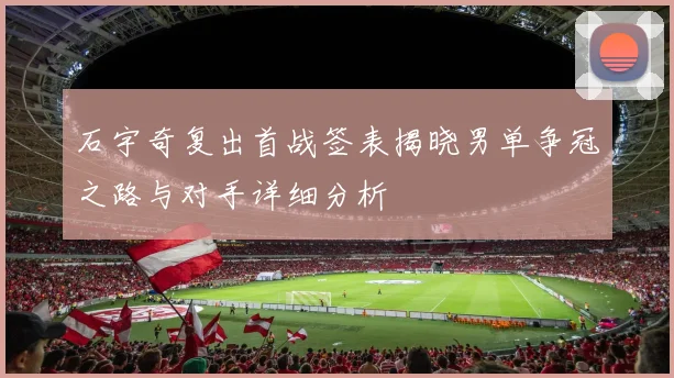 石宇奇复出首战签表揭晓男单争冠之路与对手详细分析