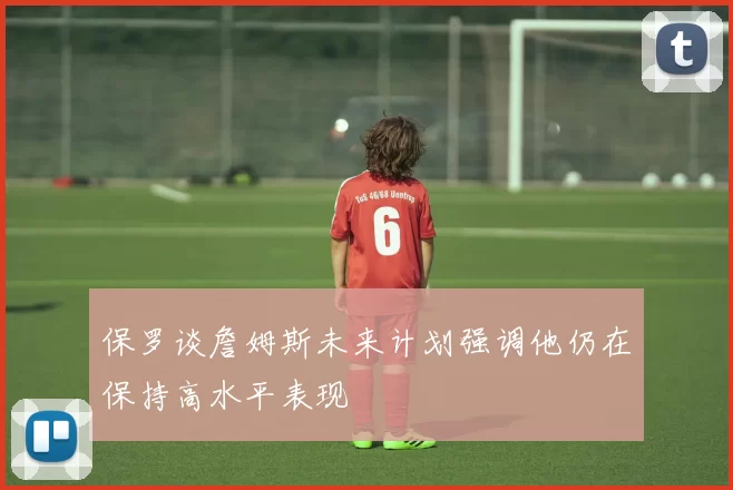 保罗谈詹姆斯未来计划强调他仍在保持高水平表现
