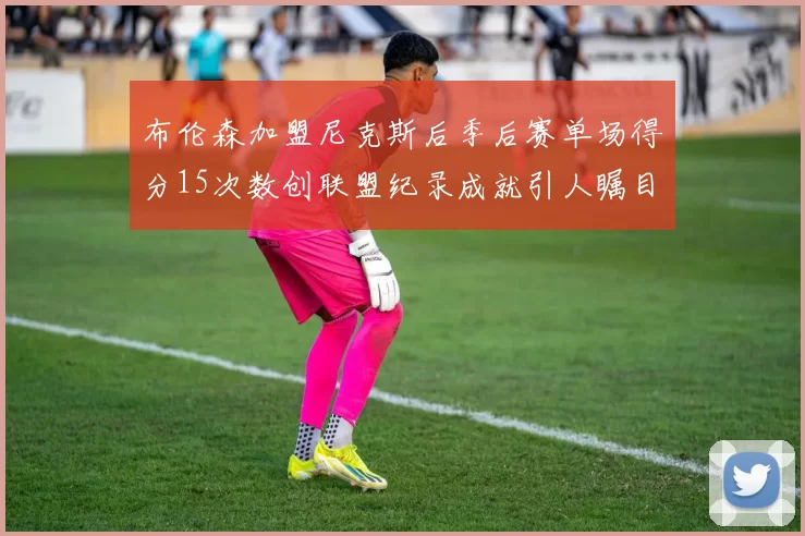 布伦森加盟尼克斯后季后赛单场得分15次数创联盟纪录成就引人瞩目
