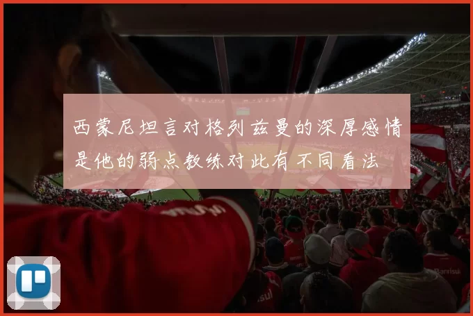 西蒙尼坦言对格列兹曼的深厚感情是他的弱点教练对此有不同看法