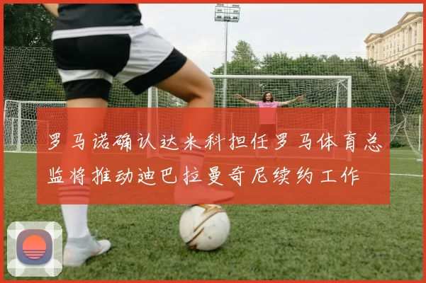 罗马诺确认达米科担任罗马体育总监将推动迪巴拉曼奇尼续约工作
