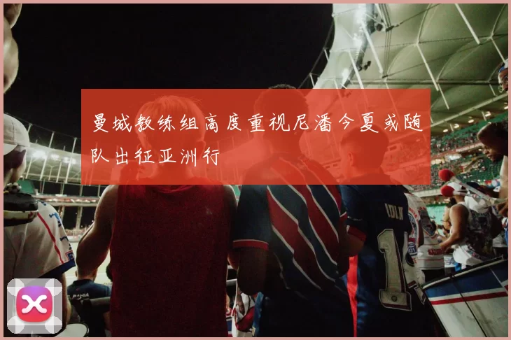 曼城教练组高度重视尼潘今夏或随队出征亚洲行