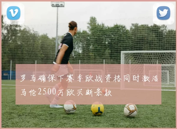 罗马确保下赛季欧战资格同时激活马伦2500万欧买断条款