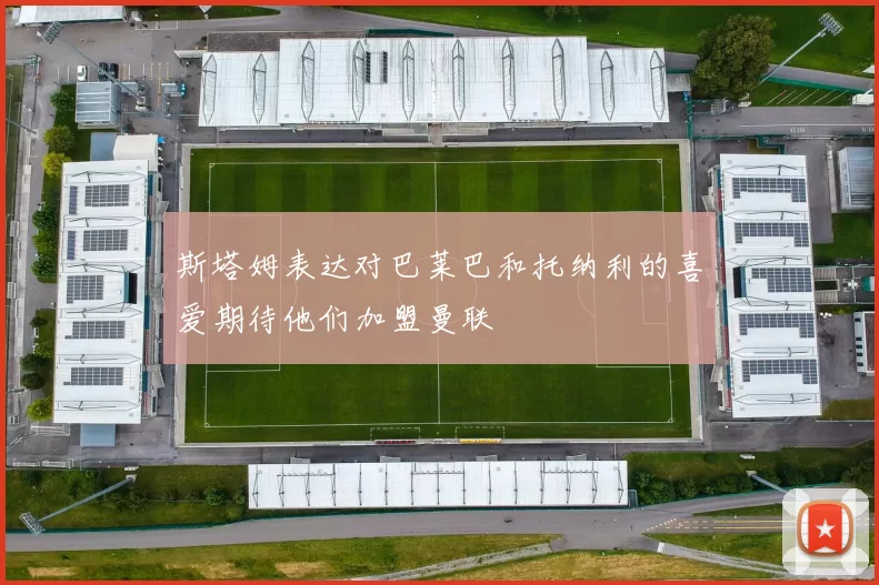 斯塔姆表达对巴莱巴和托纳利的喜爱期待他们加盟曼联