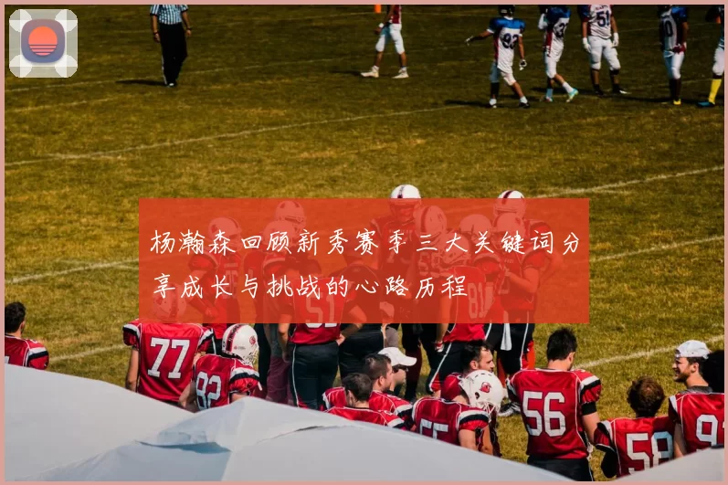 杨瀚森回顾新秀赛季三大关键词分享成长与挑战的心路历程