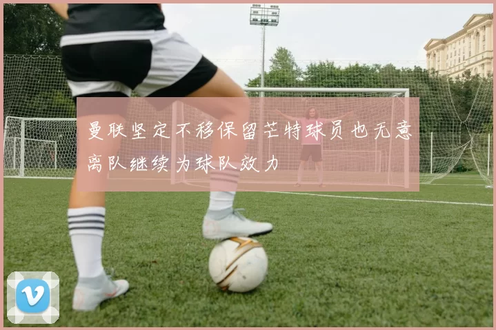 曼联坚定不移保留芒特球员也无意离队继续为球队效力