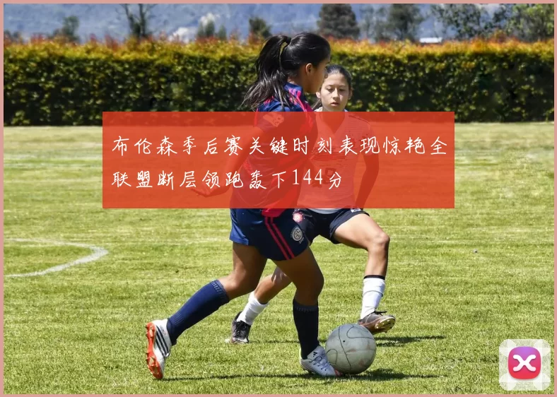 布伦森季后赛关键时刻表现惊艳全联盟断层领跑轰下144分