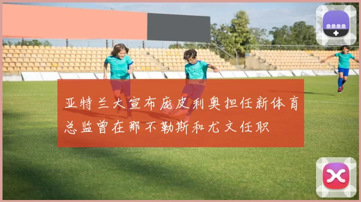 亚特兰大宣布庞皮利奥担任新体育总监曾在那不勒斯和尤文任职