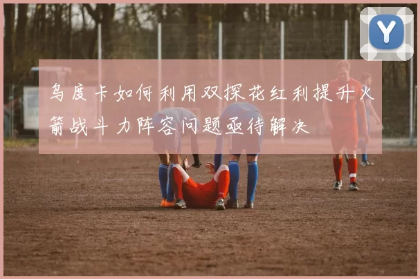 乌度卡如何利用双探花红利提升火箭战斗力阵容问题亟待解决